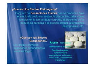 ¿Qué son los Efectos Fisiológicos?¿ g
Conjunto de Sensaciones Físicas que se producen bajo
el efecto de cualquier sustancia psicoactiva, tales como
cambios en la temperatura corporal, alteraciones de la
frecuencia cardiaca o la presión arterial, alteraciones
perceptuales etcperceptuales, etc.
¿Qué son los Efectos
Secundarios?Secundarios?
Las drogas provocan
reacciones secundarias a
Ritalín - Narcolepsia
Nerviosismo e insomnio.
reacciones secundarias a
nivel fisiológico Pérdida de apetito,
Hiperactividad,
convulsiones, calambres
musculares, Depresiones
transitorias
 