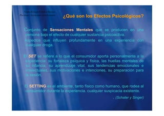 ¿Qué son los Efectos Psicológicos?
Guido Enrique Ceballos Huertas
Psicólogo y Licenciado en Informática
¿ g
Conjunto de Sensaciones Mentales que se producen en unaj q p
persona bajo el efecto de cualquier sustancia psicoactiva.
Aspectos que influyen profundamente en una experiencia con
cualquier drogacualquier droga.
El SET se refiere a lo que el consumidor aporta personalmente a laq p p
experiencia: su fortaleza psíquica y física, las huellas mentales de
su infancia, su aprendizaje vital, sus tendencias emocionales e
intelectuales, sus motivaciones e intenciones, su preparación paraintelectuales, sus motivaciones e intenciones, su preparación para
la sesión.
El SETTING es el ambiente, tanto físico como humano, que rodea al
consumidor durante la experiencia. cualquier suspicacia existente.
(Schater y Singer). (Schater y Singer)
 