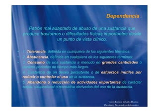 Dependencia :p
Patrón mal adaptado de abuso de una sustancia quep q
produce trastornos o dificultades físicas importantes desde
un punto de vista clínico.
• 1. Tolerancia, definida en cualquiera de los siguientes términos:
2 Ab ti i d fi id l i d l i i t té i• 2. Abstinencia, definida en cualquiera de los siguientes términos:
• 3. Consumo de una sustancia a menudo en grandes cantidades o
durante periodos de tiempo más largos.p p g
• 4. Existencia de un deseo persistente o de esfuerzos inútiles por
reducir o controlar el uso de la sustancia.
5 Ab d d ió d ti id d i t t d á t• 5. Abandono o reducción de actividades importantes de carácter
social, ocupacional o recreativa derivadas del uso de la sustancia.
Guido Enrique Ceballos Huertas
Psicólogo y Licenciado en Informática
 