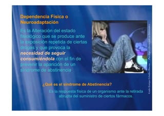 Dependencia Física op
Neuroadaptación
Es la Alteración del estado
formática
Es la Alteración del estado
fisiológico que se produce ante
la exposición repetida de ciertas
enciadoenInfo
drogas y que provoca la
necesidad de seguir
consumiéndola con el fin de
PsicólogoyLice
consumiéndola con el fin de
prevenir la aparición de un
síndrome de abstinencia.
HuertasPs
síndrome de abstinencia.
¿Qué es el síndrome de Abstinencia?
riqueCeballos
¿Qué es el síndrome de Abstinencia?
Es la respuesta física de un organismo ante la retirada
abrupta del suministro de ciertos fármacos.
GuidoEnr
p
 