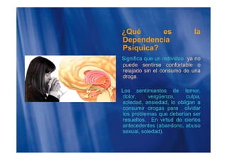 ¿Qué es la
Dependenciap
Psíquica?
Significa que un individuo ya no
puede sentirse confortable o
relajado sin el consumo de una
droga.
Los sentimientos de temor,
dolor, vergüenza, culpa,dolor, vergüenza, culpa,
soledad, ansiedad, lo obligan a
consumir drogas para olvidar
los problemas que deberían serp q
resueltos. En virtud de ciertos
antecedentes (abandono, abuso
sexual, soledad).
 