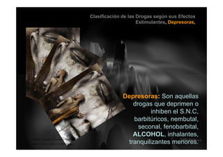 Clasificación de las Drogas según sus Efectos
Estimulantes, Depresoras,
Depresoras: Son aquellasDepresoras: Son aquellas
drogas que deprimen o
inhiben el S.N.C,,
barbitúricos, nembutal,
seconal, fenobarbital,
ALCOHOL i h l tALCOHOL, inhalantes,
tranquilizantes menores.
Guido Enrique Ceballos Huertas
Psicólogo y Licenciado en Informática
 