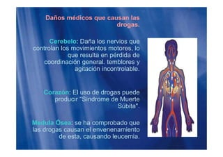 Daños médicos que causan las
drogasdrogas.
Cerebelo: Daña los nervios queCerebelo: Daña los nervios que
controlan los movimientos motores, lo
que resulta en pérdida de
coordinación general temblorescoordinación general. temblores y
agitación incontrolable.
Corazón: El uso de drogas puede
producir "Síndrome de Muerte
Súbita".
Medula Ósea: se ha comprobado que
las drogas causan el envenenamientog
de esta, causando leucemia.
 
