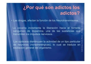¿Por qué son adictos los
adictos?
formática
• Las drogas, afectan la función de los Neurotransmisores.
enciadoenInfo
La cocaína incrementa la liberación hacia el torrente
sanguíneo de dopamina, una de las sustancias que
PsicólogoyLice
g p , q
transmiten los impulsos nerviosos.
HuertasPs
Los opiáceos disminuyen la actividad de un tipo particular
de neuronas (noradrenérgicas), lo cual se traduce en
riqueCeballos
excitación general del organismo.
GuidoEnr
 