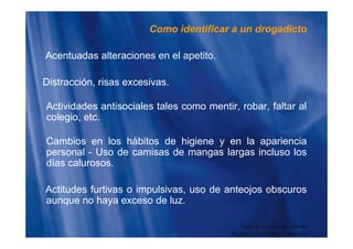 Como identificar a un drogadicto
Acentuadas alteraciones en el apetito.
Distracción, risas excesivas.
Actividades antisociales tales como mentir, robar, faltar al
colegio, etc.
Cambios en los hábitos de higiene y en la apariencia
personal - Uso de camisas de mangas largas incluso lospersonal - Uso de camisas de mangas largas incluso los
días calurosos.
Actitudes furtivas o impulsivas, uso de anteojos obscuros
aunque no haya exceso de luz.
Guido Enrique Ceballos Huertas
Psicólogo y Licenciado en Informática
 