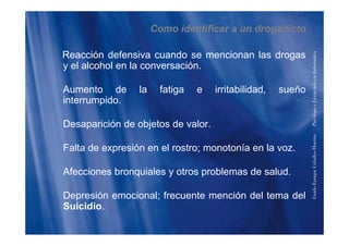 Como identificar a un drogadicto
Reacción defensiva cuando se mencionan las drogas
y el alcohol en la conversación
formática
y el alcohol en la conversación.
Aumento de la fatiga e irritabilidad, sueño
enciadoenInfo
interrumpido.
Desaparición de objetos de valor
PsicólogoyLice
Desaparición de objetos de valor.
Falta de expresión en el rostro; monotonía en la voz.
HuertasPs
Falta de expresión en el rostro; monotonía en la voz.
Afecciones bronquiales y otros problemas de salud.
riqueCeballos
Depresión emocional; frecuente mención del tema del
Suicidio
GuidoEnr
Suicidio.
 