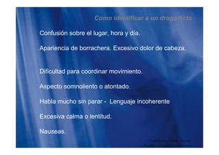 Como identificar a un drogadicto
Confusión sobre el lugar, hora y día.
Apariencia de borrachera. Excesivo dolor de cabeza.
Dificultad para coordinar movimiento.
Aspecto somnoliento o atontado.
Habla mucho sin parar - Lenguaje incoherente
Excesiva calma o lentitud.
NauseasNauseas.
Guido Enrique Ceballos Huertas
Psicólogo y Licenciado en Informática
 