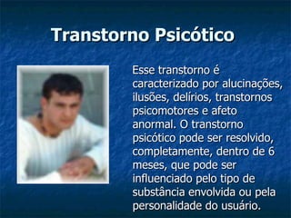 Transtorno Psicótico   Esse transtorno é caracterizado por alucinações, ilusões, delírios, transtornos psicomotores e afeto anormal. O transtorno psicótico pode ser resolvido, completamente, dentro de 6 meses, que pode ser influenciado pelo tipo de substância envolvida ou pela personalidade do usuário. 