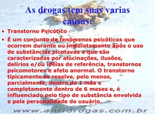 As drogas tem suas varias causas: Transtorno Psicótico  É um conjunto de fenômenos psicóticos que ocorrem durante ou imediatamente após o uso de substâncias picotavas e que são caracterizadas por alucinações, ilusões, delírios e/ou idéias de referência, transtornos psicomotores e afeto anormal. O transtorno tipicamente se resolve, pelo menos, parcialmente, dentro de 1 mês e completamente dentro de 6 meses e, é influenciado pelo tipo de substância envolvida e pela personalidade do usuário. 