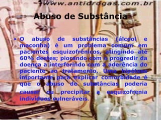 Abuso de Substância O abuso de substâncias (álcool e maconha) é um problema comum em pacientes esquizofrênicos, atingindo até 60% destes; piorando com o progredir da doença a interferindo com a aderência do paciente ao tratamento. Uma hipótese importante para explicar comorbidade é que o abuso de substâncias poderia causar ou precipitar a esquizofrenia   indivíduos vulneráveis . 