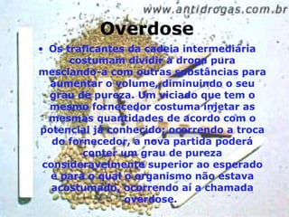 Overdose Os traficantes da cadeia intermediária costumam dividir a droga pura mesclando-a com outras substâncias para aumentar o volume, diminuindo o seu grau de pureza. Um viciado que tem o mesmo fornecedor costuma injetar as mesmas quantidades de acordo com o potencial já conhecido; ocorrendo a troca do fornecedor, a nova partida poderá conter um grau de pureza consideravelmente superior ao esperado e para o qual o organismo não estava acostumado, ocorrendo aí a chamada overdose.  