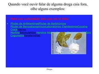 Quando você ouvir falar de alguma droga caia fora, olhe alguns exemplos: Mate sua curiosidade sem que ela te Mate   Pílulas de Anfetaminas Pílulas de Barbitúricos Pílulas de Benzodiazepínicos Laboratórios Clandestinos Cocaína Crack Haxixe Morfina Estimulantes Heroína   Absinto Maconha Thai sticks LSD Ópio Cogumelos Parafernálias 