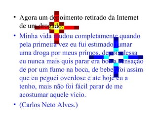 Agora um depoimento retirado da Internet de um drogado: Minha vida mudou completamente quando pela primeira vez eu fui estimado fumar uma droga por meus primos, depois dessa eu nunca mais quis parar era boa a sensação de por um fumo na boca, de beber,foi assim que eu peguei overdose e ate hoje eu a tenho, mais não foi fácil parar de me acostumar aquele vício. (Carlos Neto Alves.) 