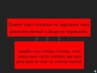 Quanto mais tomamos ou ingerimos mais queremos possuir a droga no organismo . quando você começa a tomar, você nunca mais vai ter controle, que seja para parar de usar ou controle mental. 