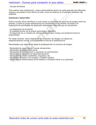 mailxmail - Cursos para compartir lo que sabes
- Causas familiares

Tras realizar esta clasificación, iremos desarrollando dentro de cada apartado las diferentes
causas q se pueden incluir dentro de este, como se observa en el ejemplo realizado más
adelante.

Contenido a desarrollar:

Podría resultar difícil identificar en qué reside un problema de consumo de drogas entre los
jóvenes, cuando la propia adolescencia se caracteriza por un cambio vinculado a la
realización de actividades de desarrollo importantes, entra las que se encuentran:

- La separación de la familia
- El establecimiento de la propia autonomía e identidad
- El desarrollo de un sistema de valores personal (que incluye una tendencia hacia la
originalidad)

Por estas razones, cierta implicación en el alcohol, las drogas y el tabaco es
estadísticamente normal, principalmente al final de la adolescencia.

Necesidades que explican en parte la predisposición al consumo de drogas:

-   Necesidad de experimentar nuevas sensaciones.
-   Necesidad de pertenencia social.
-   Necesidad de comunicación y expresión de sentimientos
-   Necesidad de aumentar la seguridad personal
-   Necesidad de olvidar problemas, angustias, etc.
-   Necesidad de imitar a los amigos y modelos adultos
-   Necesidad de diferenciarse de los adultos y revelarse frente a su autoridad.




Descubre miles de cursos como éste en www.mailxmail.com                                  10
 