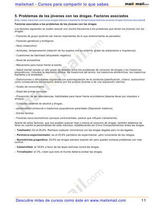 mailxmail - Cursos para compartir lo que sabes

5. Problemas de los jóvenes con las drogas. Factores asociados
[ http://www.mailxmail.com/curso-drogas-efectos-tratamiento-tendencias/problemas-jovenes-drogas-factores-asociados]
Factores asociados a los problemas de los jóvenes con las drogas

Los factores siguientes se suelen asociar con mucha frecuencia a los problemas que tienen los jóvenes con las
drogas:

- Factores de grupo (podrían ser menos importantes de lo que anteriormente se pensaba).

- Factores genéticos y biológicos

- Sexo (masculino)

- Actitudes, temperamento (relación de los sujetos con su entorno, grado de aislamiento e impotencia)

- Cuestiones de identidad (etiquetado negativo)

- Nivel de autoestima

- Mecanismo para hacer frente al estrés

- Salud mental (existe un alto grado de relación entre los problemas de consumo de drogas y los trastornos
psiquiátricos, incluidos la depresión clínica, los trastornos del ánimo, los trastornos alimenticios, los trastornos
bipolares y la ansiedad)

- Disfunciones o dificultades cognitivas con autorregulación de la conducta (planificación, criterio, autocontrol
como consecuencia del consumo directo por los propios jóvenes o de una exposición uterina)

- Grado de conocimiento

- Edad del primer consumo

- Prevención de las reincidencias, habilidades para hacer frente al problema (dejarse llevar por impulsos o
antojos)

- Consumo parental de alcohol y drogas.

- personalidad antisocial o trastornos psiquiátricos parentales (Depresión materna).

- Estrés familiar.

- Factores socio-económicos (aunque controvertidos, parece que influyen ciertamente).

Aparte de estos factores, que nos pueden acercar mas o menos al consumo de drogas, también debemos de
tener en cuenta la personalidad de cada individuo, estableciendo así Cinco Comportamientos antes las drogas:

- Totalizador: Es el 26,8%. Rechaza cualquier convivencia con las drogas ilegales pero no las legales.

- Permisivo-experimentador: es el 25,8% partidario de experimentar, pero consciente de los riesgos.

- Normativista pragmático: 25,6% las drogas siempre estarán ahí pero pueden evitarse problemas con mas
control.

- Catastrofista: el 18,6% a favor de las leyes estrictas contra las drogas.

- Trivializador: el 3%, creen que todo el mundo debería probar las drogas.




 Descubre miles de cursos como éste en www.mailxmail.com                                                        11
 