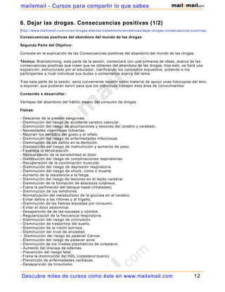 mailxmail - Cursos para compartir lo que sabes


6. Dejar las drogas. Consecuencias positivas (1/2)
[http://www.mailxmail.com/curso-drogas-efectos-tratamiento-tendencias/dejar-drogas-consecuencias-positivas-1 ]
Consecuencias positivas del abandono del mundo de las drogas

Segunda Parte del Objetivo:

Consiste en la explicación de las Consecuencias positivas del abandono del mundo de las drogas.

Técnica: Brainstorming; esta parte de la sesión, comenzará con una tormenta de ideas, acerca de las
consecuencias positivas que creen que se obtienen del abandono de las drogas; tras esto, se hará una
exposición, estructurado por el educador; clarificando los conceptos expuestos, pidiendo a los
participantes a nivel individual sus dudas o comentarios acerca del tema.

Tras esta parte de la sesión, seria conveniente repartir como material de apoyo unas fotocopias del tema
a exponer, que pudieran servir para que los individuos trabajen esta área de conocimientos.

Contenido a desarrollar:

Ventajas del abandono del hábito insano del consumo de drogas:

Físicas:

-   Descenso de la presión sanguínea.
-   Disminución del riesgo de accidente cerebro vascular.
-   Disminución del riesgo de alucinaciones y lesiones del cerebro y cerebelo.
-   Necesidades vitamínicas cubiertas.
-   Mejoran los sentidos del gusto y el olfato.
-   Disminución del riesgo de enfermedades infecciosas.
-   Disminución de los daños en la dentición.
-   Disminución del riesgo de malnutrición y aumento de peso.
-   Favorece la rehidratación.
-   Normalización de la sensibilidad al dolor.
-   Disminución del riesgo de complicaciones respiratorias.
-   Recuperación de la coordinación muscular.
-   Disminución del riesgo de depresión respiratoria.
-   Disminución del riesgo de shock, coma o muerte.
-   Aumento de la resistencia a la fatiga.
-   Disminución del riesgo de lesiones en el tejido cerebral.
-   Disminución de la formación de abscesos cutáneos.
-   Frena la perforación del tabique nasal (inhaladas).
-   Disminución de los temblores.
-   Normalización del metabolismo de la glucosa en el cerebro.
-   Evitar daños a los riñones y al hígado.
-   Disminución de las fiebres elevadas por consumo.
-   Evitar el dolor abdominal.
-   Desaparición de de las nauseas y vómitos.
-   Regularización de la frecuencia respiratoria.
-   Disminución del riesgo de convulsión.
-   Disminución de trastornos del sueño.
-   Disminución de la visión borrosa.
-   Disminución del nivel de ansiedad.
-    Disminución del riesgo de padecer Cáncer.
-   Disminución del riesgo de padecer acne.
-   Disminución de los niveles plasmáticos de colesterol.
-   Aumento del drenaje de edemas.
-   Prevención del riesgo fetal.
-   Frena la disminución del HDL (colesterol bueno).
-   Prevención de enfermedades cardiacas.
-   Desaparición de hirsutismo.


    Descubre miles de cursos como éste en www.mailxmail.com                                         12
 