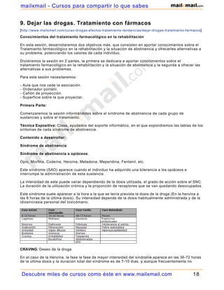 mailxmail - Cursos para compartir lo que sabes


9. Dejar las drogas. Tratamiento con fármacos
[http://www.mailxmail.com/curso-drogas-efectos-tratamiento-tendencias/dejar-drogas-tratamiento-farmacos]
Conocimientos del tratamiento farmacológico en la rehabilitación

En esta sesión, desarrollaremos dos objetivos más, que consisten en aportar conocimientos sobre el
Tratamiento farmacológico en la rehabilitación y la situación de abstinencia y ofrecerles alternativas a
su problema, potenciando los valores de cada individuo.

Dividiremos la sesión en 2 partes, la primera se dedicara a aportar conocimientos sobre el
tratamiento farmacológico en la rehabilitación y la situación de abstinencia y la segunda a ofrecer las
alternativas a sus problemas.

Para esta sesión necesitaremos:

-   Aula que nos cede la asociación.
-   Ordenador portátil.
-   Cañón de proyección.
-   Superficie sobre la que proyectar.

Primera Parte:

Comenzaremos la sesión informándoles sobre el síndrome de abstinencia de cada grupo de
sustancias y sobre el tratamiento.

Técnica Expositiva: Clase, ayudados del soporte informático, en el que expondremos las tablas de los
síntomas de cada síndrome de abstinencia.

Contenido a desarrollar:

Síndrome de abstinencia

Síndrome de abstinencia a opiáceos

Opio, Morfina, Codeína, Heroína, Metadona, Meperidina, Fentanil, etc.

Este síndrome (SAO) aparece cuando el individuo ha adquirido una tolerancia a los opiáceos e
interrumpe la administración de esta sustancia.

La intensidad de este puede variar dependiendo de la dosis utilizada, el grado de acción sobre el SNC.
La duración de la utilización crónica y la proporción de receptores que se van quedando desocupados.

Este síndrome suele aparecer a la hora a la que se tenía prevista la dosis de la droga (En la heroína a
las 6 horas de la última dosis). Su intensidad depende de la dosis habitualmente administrada y de la
idiosincrasia personal del toxicómano.




CRAVING: Deseo de la droga

En el caso de la Heroína, la fase la fase de mayor intensidad del síndrome aparece en las 36-72 horas
de la última dosis y la duración total del síndrome es de 7-10 días, y aunque frecuentemente no


    Descubre miles de cursos como éste en www.mailxmail.com                                        18
 