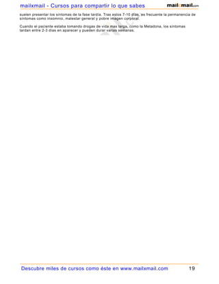 mailxmail - Cursos para compartir lo que sabes
suelen presentar los síntomas de la fase tardía. Tras estos 7-10 días, es frecuente la permanencia de
síntomas como insomnio, malestar general y pobre imagen corporal.

Cuando el paciente estaba tomando drogas de vida mas larga, como la Metadona, los síntomas
tardan entre 2-3 días en aparecer y pueden durar varias semanas.




Descubre miles de cursos como éste en www.mailxmail.com                                          19
 