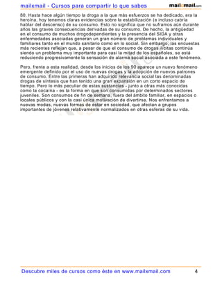 mailxmail - Cursos para compartir lo que sabes
80. Hasta hace algún tiempo la droga a la que más esfuerzos se ha dedicado, era la
heroína, hoy tenemos claras evidencias sobre la estabilización (e incluso cabría
hablar del descenso) de su consumo. Esto no significa que no suframos aún durante
años las graves consecuencias derivadas de su consumo. De hecho, la antigüedad
en el consumo de muchos drogodependientes y la presencia del SIDA y otras
enfermedades asociadas generan un gran número de problemas individuales y
familiares tanto en el mundo sanitario como en lo social. Sin embargo, las encuestas
más recientes reflejan que, a pesar de que el consumo de drogas ilícitas continúa
siendo un problema muy importante para casi la mitad de los españoles, se está
reduciendo progresivamente la sensación de alarma social asociada a este fenómeno.

Pero, frente a esta realidad, desde los inicios de los 90 aparece un nuevo fenómeno
emergente definido por el uso de nuevas drogas y la adopción de nuevos patrones
de consumo. Entre las primeras han adquirido relevancia social las denominadas
drogas de síntesis que han tenido una gran expansión en un corto espacio de
tiempo. Pero lo más peculiar de estas sustancias - junto a otras más conocidas
como la cocaína - es la forma en que son consumidas por determinados sectores
juveniles. Son consumos de fin de semana, fuera del ámbito familiar, en espacios o
locales públicos y con la casi única motivación de divertirse. Nos enfrentamos a
nuevas modas, nuevas formas de estar en sociedad, que afectan a grupos
importantes de jóvenes relativamente normalizados en otras esferas de su vida.




Descubre miles de cursos como éste en www.mailxmail.com                          4
 