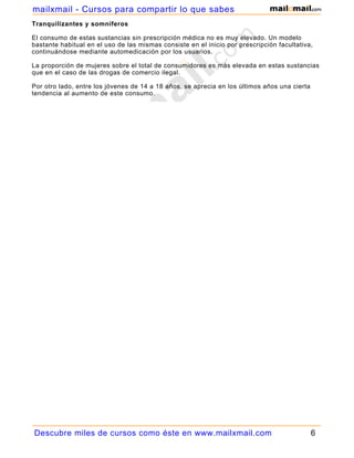 mailxmail - Cursos para compartir lo que sabes
Tranquilizantes y somníferos

El consumo de estas sustancias sin prescripción médica no es muy elevado. Un modelo
bastante habitual en el uso de las mismas consiste en el inicio por prescripción facultativa,
continuándose mediante automedicación por los usuarios.

La proporción de mujeres sobre el total de consumidores es más elevada en estas sustancias
que en el caso de las drogas de comercio ilegal.

Por otro lado, entre los jóvenes de 14 a 18 años, se aprecia en los últimos años una cierta
tendencia al aumento de este consumo.




Descubre miles de cursos como éste en www.mailxmail.com                                       6
 