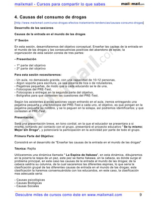 mailxmail - Cursos para compartir lo que sabes


4. Causas del consumo de drogas
[ http://www.mailxmail.com/curso-drogas-efectos-tratamiento-tendencias/causas-consumo-drogas]
Desarrollo de las sesiones

Causas de la entrada en el mundo de las drogas

1ª Sesión

En esta sesión, desarrollaremos del objetivo conceptual. Enseñar las causas de la entrada en
el mundo de las drogas y las consecuencias positivas del abandono de estas; la
organización de esta sesión consta de tres partes:

- Presentación

- 1ª parte del objetivo
- 2ª parte del objetivo

Para esta sesión necesitaremos:
-   Un aula, no demasiado grande, con una capacidad de 10-12 personas,
-   Algún soporte para escritura, ya sea pizarra de tiza o de rotuladores,
-   Pegatinas pequeñas, de modo que a cada educando se le de una,
-   Fotocopias del PRE-Test,
-   Fotocopias a entregar en la segunda parte del objetivo,
-   Bolígrafos para que contesten las cuestiones del PRE-Test.

Según los asistentes a estas sesiones vayan entrando en el aula, iremos entregando una
pegatina pequeña y una fotocopia del PRE-Test a cada uno, el objetivo, es que pongan en la
pegatina pequeña su nombre, y se lo peguen en la solapa, así podremos identificarlos; y que
contesten al PRE-Test.

Presentación:

Será una presentación breve, en tono cordial, en la que el educador se presentara a si
mismo, tomando así contacto con el grupo, presentará el proyecto educativo " Se tu mismo:
Mejor sin Droga", y potenciará la participación en la actividad por parte de todo el grupo.

Primera Parte del Objetivo:

Consistirá en el desarrollo de "Enseñar las causas de la entrada en el mundo de las drogas"

Técnica: Rejilla

Utilizaremos una dinámica llamada " La Espina de Itakawa", en esta dinámica, dibujaremos
en la pizarra la raspa de un pez, este pez se llama Itakawa, en la cabeza, es donde surge el
problema principal, en este caso las causas de la entrada al mundo de las drogas; de la
cabeza saldría su columna, de la cual sacaremos las diferentes espinas, lo que seria la
clasificación grupal de las diferentes causas de entrada en el mundo de las drogas; esta
clasificación la haremos consensuándola con los educandos, en este caso, la clasificación
mas adecuada seria:

- Causas psicológicas
- Causas Biológicas
- Causas Sociales


Descubre miles de cursos como éste en www.mailxmail.com                                   9
 