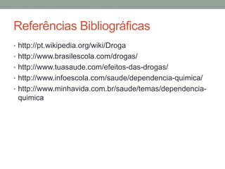 Referências Bibliográficas 
• http://pt.wikipedia.org/wiki/Droga 
• http://www.brasilescola.com/drogas/ 
• http://www.tuasaude.com/efeitos-das-drogas/ 
• http://www.infoescola.com/saude/dependencia-quimica/ 
• http://www.minhavida.com.br/saude/temas/dependencia-quimica 
