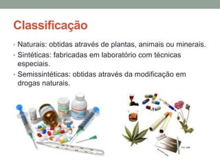 Classificação 
• Naturais: obtidas através de plantas, animais ou minerais. 
• Sintéticas: fabricadas em laboratório com técnicas 
especiais. 
• Semissintéticas: obtidas através da modificação em 
drogas naturais. 
 
