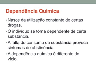 Dependência Química 
•Nasce da utilização constante de certas 
drogas. 
• O indivíduo se torna dependente de certa 
substância. 
•A falta do consumo da substância provoca 
sintomas de abstinência. 
•A dependência química é diferente do 
vício. 
 