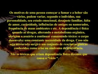 Os motivos de uma pessoa começar a fumar e a beber são vários, podem variar, segundo o indivíduo, sua personalidade, seu estado emocional, desajuste familiar, falta de amor, curiosidade, influências de amigos ou namorados, frequência de maus ambientes e etc. A dependência é física quando as drogas, alterando o metabolismo orgânico, obrigam o usuário a continuar consumindo tóxico: o corpo desenvolve uma constante necessidade da droga. Caso não seja misturada surgirá um conjunto de reações orgânicas conhecidas como crise ou síndroma de abstinência. São os tóxicos que criam dependência física dizemos que causa o “vício “.  
