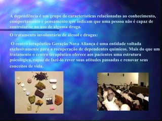 A dependência é um grupo de características relacionadas ao conhecimento, comportamento e pensamento que indicam que uma pessoa não é capaz de controlar-se no uso de alguma droga. O tratamento involuntário de álcool e drogas: O centro terapêutico Geração Nova Aliança é uma entidade voltada exclusivamente para a recuperação de dependentes químicos. Mais do que um tratamento o centro terapêutico oferece aos pacientes uma estrutura psicológica, capaz de fazê-lo rever suas atitudes passadas e renovar seus conceitos de vida.   