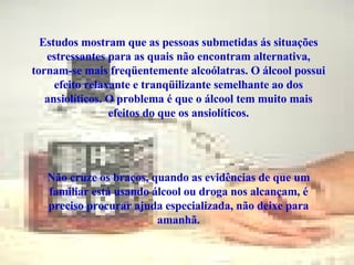 Estudos mostram que as pessoas submetidas ás situações estressantes para as quais não encontram alternativa, tornam-se mais freqüentemente alcoólatras. O álcool possui efeito relaxante e tranqüilizante semelhante ao dos ansiolíticos. O problema é que o álcool tem muito mais efeitos do que os ansiolíticos. Não cruze os braços, quando as evidências de que um familiar está usando álcool ou droga nos alcançam, é preciso procurar ajuda especializada, não deixe para amanhã. 