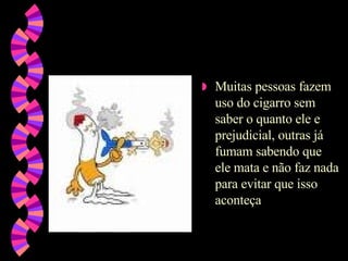 Muitas pessoas fazem uso do cigarro sem saber o quanto ele e prejudicial, outras já fumam sabendo que ele mata e não faz nada para evitar que isso aconteça 