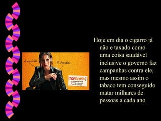 Hoje em dia o cigarro já não e taxado como uma coisa saudável inclusive o governo faz campanhas contra ele, mas mesmo assim o tabaco tem conseguido matar milhares de pessoas a cada ano 
