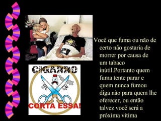 Você que fuma ou não de certo não gostaria de morrer por causa de um tabaco inútil.Portanto quem fuma tente parar e quem nunca fumou diga não para quem lhe oferecer, ou então talvez você será a próxima vitima 