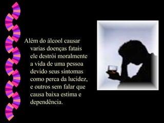 Além do álcool causar varias doenças fatais ele destrói moralmente a vida de uma pessoa devido seus sintomas como perca da lucidez, e outros sem falar que causa baixa estima e dependência.  
