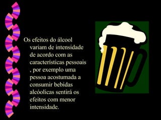 Os efeitos do álcool variam de intensidade de acordo com as características pessoais , por exemplo uma pessoa acostumada a consumir bebidas alcóolicas sentirá os efeitos com menor intensidade. 
