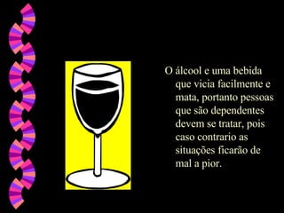 O álcool e uma bebida que vicia facilmente e mata, portanto pessoas que são dependentes devem se tratar, pois caso contrario as situações ficarão de mal a pior. 