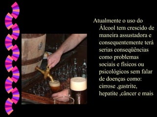 Atualmente o uso do Álcool tem crescido de maneira assustadora e consequentemente terá serias conseqüências como problemas sociais e físicos ou psicológicos sem falar de doenças como: cirrose ,gastrite, hepatite ,câncer e mais  