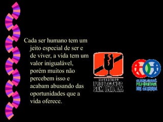 Cada ser humano tem um jeito especial de ser e de viver, a vida tem um valor inigualável, porém muitos não percebem isso e acabam abusando das oportunidades que a vida oferece.  