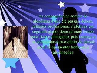 As conseqüências sociais do alcoólatra é que ele passa a deixar, relações profissionais e afetivas em segundo plano, demora mais tempo para ficar embriagado, pois começa a se acostumar com o efeito do álcool além de apresentar tremores e alucinações 