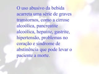 O uso abusivo da bebida acarreta uma série de graves transtornos, como a cirrose alcoólica, pancreatite alcoólica, hepatite, gastrite, hipertensão, problemas no coração e síndrome de abstinência que pode levar o paciente a morte. 
