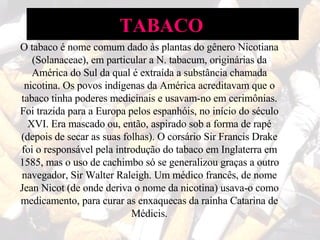 O tabaco é nome comum dado às plantas do gênero Nicotiana (Solanaceae), em particular a N. tabacum, originárias da América do Sul da qual é extraída a substância chamada nicotina. Os povos indígenas da América acreditavam que o tabaco tinha poderes medicinais e usavam-no em cerimônias. Foi trazida para a Europa pelos espanhóis, no início do século XVI. Era mascado ou, então, aspirado sob a forma de rapé (depois de secar as suas folhas). O corsário Sir Francis Drake foi o responsável pela introdução do tabaco em Inglaterra em 1585, mas o uso de cachimbo só se generalizou graças a outro navegador, Sir Walter Raleigh. Um médico francês, de nome Jean Nicot (de onde deriva o nome da nicotina) usava-o como medicamento, para curar as enxaquecas da rainha Catarina de Médicis. TABACO   