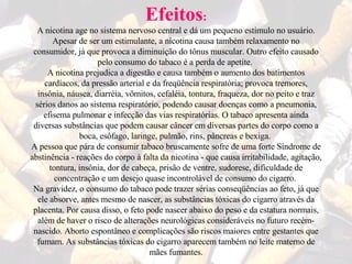 Efeitos : A nicotina age no sistema nervoso central e dá um pequeno estímulo no usuário. Apesar de ser um estimulante, a nicotina causa também relaxamento no consumidor, já que provoca a diminuição do tônus muscular. Outro efeito causado pelo consumo do tabaco é a perda de apetite.  A nicotina prejudica a digestão e causa também o aumento dos batimentos cardíacos, da pressão arterial e da freqüência respiratória; provoca tremores, insônia, náusea, diarréia, vômitos, cefaléia, tontura, fraqueza, dor no peito e traz sérios danos ao sistema respiratório, podendo causar doenças como a pneumonia, efisema pulmonar e infecção das vias respiratórias. O tabaco apresenta ainda diversas substâncias que podem causar câncer em diversas partes do corpo como a boca, esôfago, laringe, pulmão, rins, pâncreas e bexiga.  A pessoa que pára de consumir tabaco bruscamente sofre de uma forte Síndrome de abstinência - reações do corpo à falta da nicotina - que causa irritabilidade, agitação, tontura, insônia, dor de cabeça, prisão de ventre, sudorese, dificuldade de concentração e um desejo quase incontrolável de consumo do cigarro.  Na gravidez, o consumo do tabaco pode trazer sérias conseqüências ao feto, já que ele absorve, antes mesmo de nascer, as substâncias tóxicas do cigarro através da placenta. Por causa disso, o feto pode nascer abaixo do peso e da estatura normais, além de haver o risco de alterações neurológicas consideráveis no futuro recém-nascido. Aborto espontâneo e complicações são riscos maiores entre gestantes que fumam. As substâncias tóxicas do cigarro aparecem também no leite materno de mães fumantes. 
