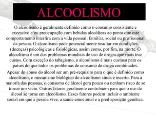 ALCOOLISMO   O alcoolismo é geralmente definido como o consumo consistente e excessivo e/ou preocupação com bebidas alcoólicas ao ponto que este comportamento interfira com a vida pessoal, familiar, social ou profissional da pessoa. O alcoolismo pode potencialmente resultar em condições (doenças) psicológicas e fisiológicas, assim como, por fim, na morte. O alcoolismo é um dos problemas mundiais de uso de drogas que mais traz custos. Com exceção do tabagismo, o alcoolismo é mais custoso para os países do que todos os problemas de consumo de droga combinados. Apesar do abuso do álcool ser um pré-requisito para o que é definido como alcoolismo, o mecanismo biológico do alcoolismo ainda é incerto. Para a maioria das pessoas, o consumo de álcool gera pouco ou nenhum risco de se tornar um vício. Outros fatores geralmente contribuem para que o uso de álcool se torne em alcoolismo. Esses fatores podem incluir o ambiente social em que a pessoa vive, a saúde emocional e a predisposição genética. 