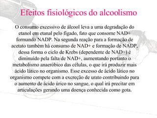 Efeitos fisiológicos do alcoolismo O consumo excessivo de álcool leva a uma degradação do etanol em etanal pelo fígado, fato que consome NAD+ formando NADP. Na segunda reação para a formação de acetato também há consumo de NAD+ e formação de NADP, dessa forma o ciclo de Krebs (dependente de NAD+) é diminuído pela falta de NAD+, aumentando portanto o metabolismo anaeróbico das células, o que irá produzir mais ácido lático no organismo. Esse excesso de ácido lático no organismo compete com a excreção de urato contribuindo para o aumento de ácido úrico no sangue, o qual irá precitar em articulações gerando uma doença conhecida como gota. 