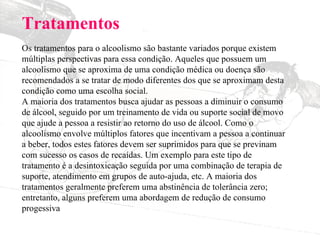 Tratamentos Os tratamentos para o alcoolismo são bastante variados porque existem múltiplas perspectivas para essa condição. Aqueles que possuem um alcoolismo que se aproxima de uma condição médica ou doença são recomendados a se tratar de modo diferentes dos que se aproximam desta condição como uma escolha social. A maioria dos tratamentos busca ajudar as pessoas a diminuir o consumo de álcool, seguido por um treinamento de vida ou suporte social de movo que ajude a pessoa a resistir ao retorno do uso de álcool. Como o alcoolismo envolve múltiplos fatores que incentivam a pessoa a continuar a beber, todos estes fatores devem ser suprimidos para que se previnam com sucesso os casos de recaídas. Um exemplo para este tipo de tratamento é a desintoxicação seguida por uma combinação de terapia de suporte, atendimento em grupos de auto-ajuda, etc. A maioria dos tratamentos geralmente preferem uma abstinência de tolerância zero; entretanto, alguns preferem uma abordagem de redução de consumo progessiva 