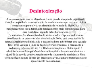 Desintoxicação A desintoxicação para os alcoólicos é uma parada abrupta da ingestão de álcool acompanhada da substituição de medicamentos que possuem efeitos semelhantes para aliviar os sintomas da retirada do álcool. As benzodiazepinas são a família de medicamentos mais comum usada para essa finalidade, seguida pelos barbitúricos. Desintoxicações são realizadas de vários modos. O primeiro leva em consideração os graus variados de tolerância. Nele, uma dose padrão de benzodiazepínico é administrada a cada meia hora até se obter uma sedação leve. Uma vez que a linha de base estiver determinada, a medicação é reduzida gradualmente nos 3 a 10 dias subseqüentes. Outra opção é administrar uma dose padrão de benzodiazepínico baseada no histórico e ajustá-la de acordo com o aparecimento de síndrome de abstinência. Uma terceira opção, segura apenas em alcoólicos leves, é adiar o tratamento até o aparecimento dos sintomas. 