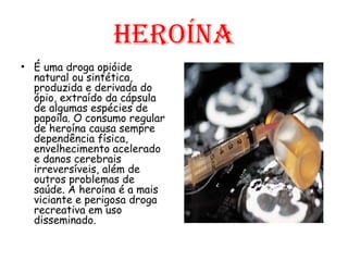 Heroína É uma droga opióide natural ou sintética, produzida e derivada do ópio, extraído da cápsula de algumas espécies de papoila. O consumo regular de heroína causa sempre dependência física, envelhecimento acelerado e danos cerebrais irreversíveis, além de outros problemas de saúde. A heroína é a mais viciante e perigosa droga recreativa em uso disseminado. 