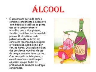 Álcool É geralmente definido como o consumo consistente e excessivo  com bebidas alcoólicas ao ponto que este comportamento interfira com a vida pessoal, familiar, social ou profissional da pessoa. O alcoolismo pode potencialmente resultar em condições (doenças) psicológicas e fisiológicas, assim como, por fim, na morte. O alcoolismo é um dos problemas mundiais de uso de drogas que mais traz custos. Com excepção do tabagismo, o alcoolismo é mais custoso para os países do que todos os problemas de consumo de droga combinados. 